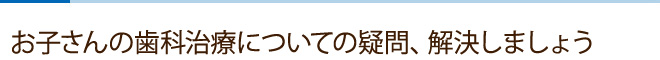 お子さんの歯科治療についての疑問、解決しましょう