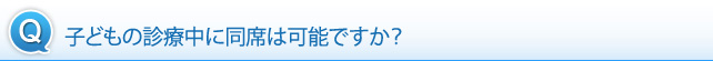 子どもの診療中に同席は可能ですか？