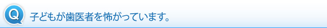 子どもが歯医者を怖がっています。