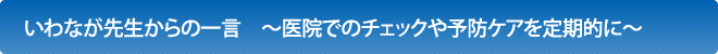 いわなが先生からの一言　～医院でのチェックや予防ケアを定期的に～