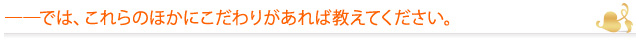 ――では、これらのほかにこだわりがあれば教えてください。