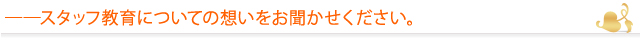 ――スタッフ教育についての想いをお聞かせください。